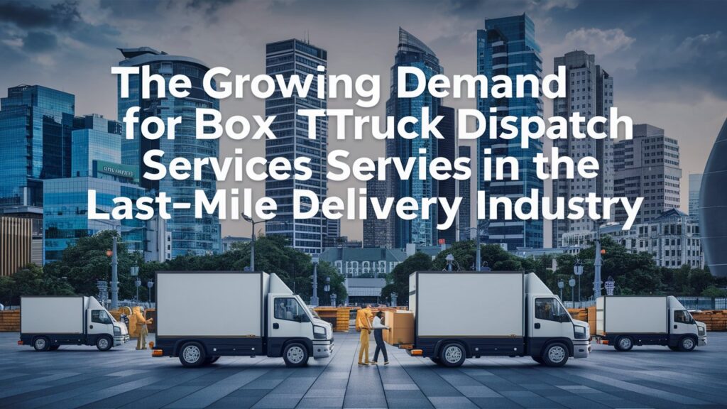 The Growing Demand For Box Truck Dispatch Services In The Last-Mile Delivery Industry